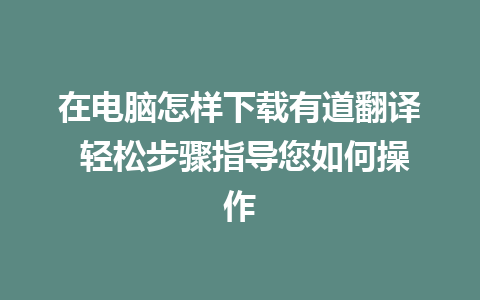 在电脑怎样下载有道翻译 轻松步骤指导您如何操作