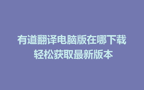 有道翻译电脑版在哪下载 轻松获取最新版本