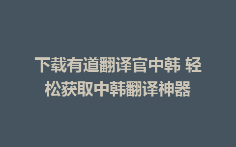 下载有道翻译官中韩 轻松获取中韩翻译神器