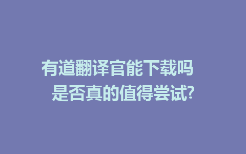 有道翻译官能下载吗  是否真的值得尝试?