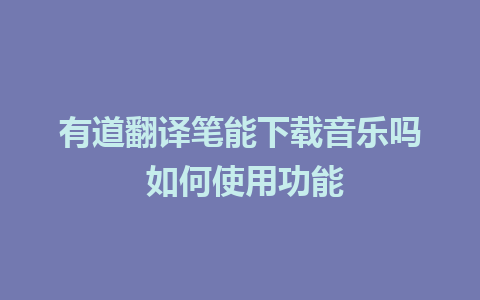 有道翻译笔能下载音乐吗 如何使用功能