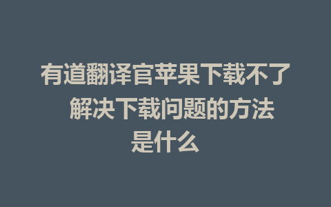 有道翻译官苹果下载不了  解决下载问题的方法是什么